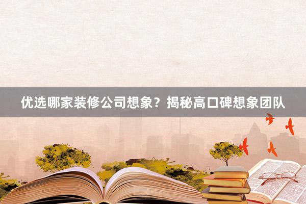 优选哪家装修公司想象？揭秘高口碑想象团队